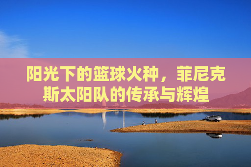 阳光下的篮球火种，菲尼克斯太阳队的传承与辉煌