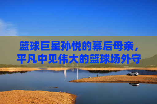篮球巨星孙悦的幕后母亲，平凡中见伟大的篮球场外守护者，篮球巨星孙悦的幕后母亲，平凡中见伟大的球场外守护者