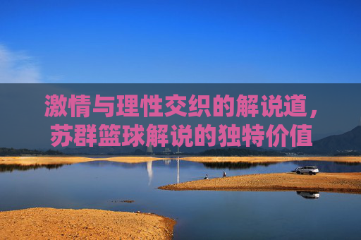 激情与理性交织的解说道,苏群篮球解说的独特价值