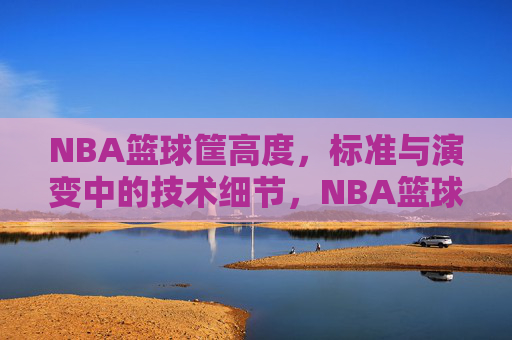 NBA篮球筐高度，标准与演变中的技术细节，NBA篮球筐高度，标准与演变中的技术细节