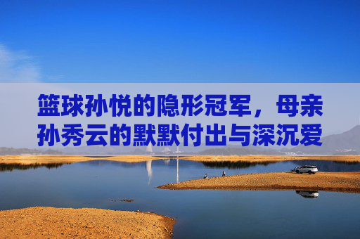 篮球孙悦的隐形冠军,母亲孙秀云的默默付出与深沉爱意