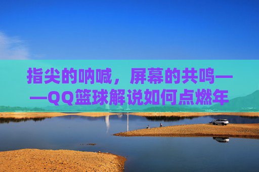指尖的呐喊，屏幕的共鸣——QQ篮球解说如何点燃年轻球迷的热情