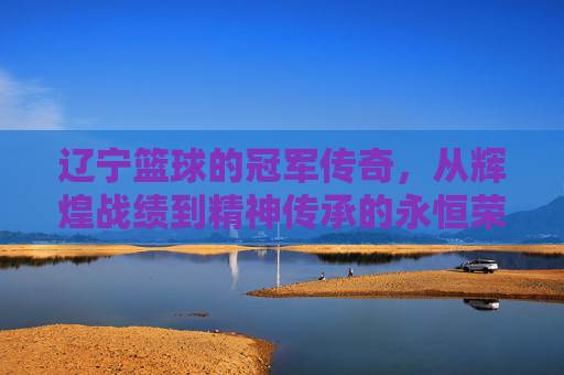 辽宁篮球的冠军传奇,从辉煌战绩到精神传承的永恒荣光,辽宁篮球的冠军传奇,从辉煌战绩到精神传承的永恒荣光