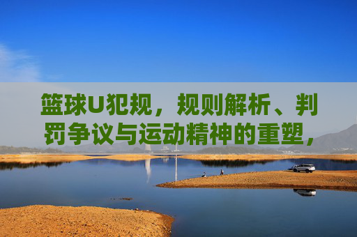篮球U犯规，规则解析、判罚争议与运动精神的重塑，篮球U犯规，规则解析、判罚争议与运动精神的重塑