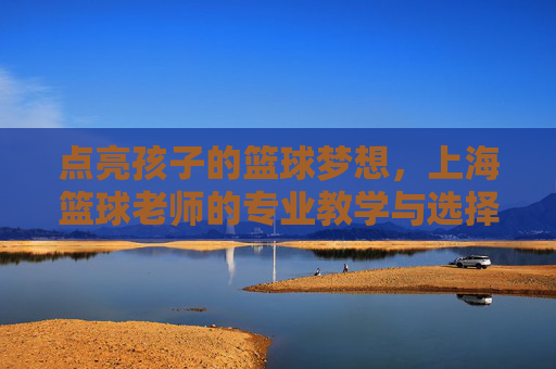 点亮孩子的篮球梦想，上海篮球老师的专业教学与选择指南