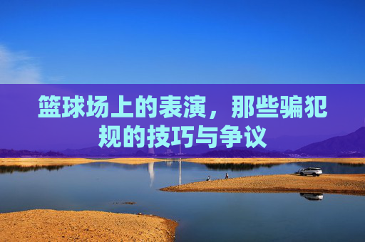 篮球场上的表演,那些骗犯规的技巧与争议