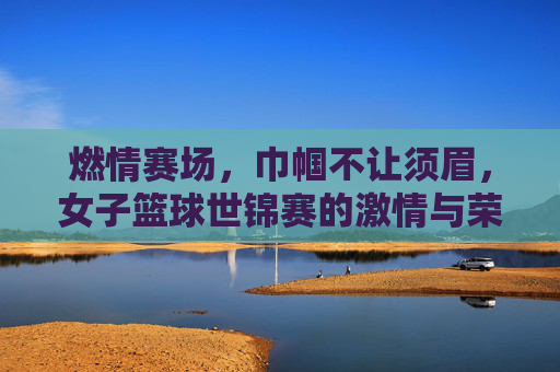 燃情赛场，巾帼不让须眉，女子篮球世锦赛的激情与荣耀