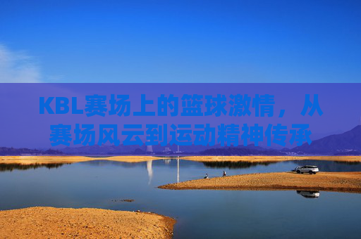 KBL赛场上的篮球激情，从赛场风云到运动精神传承