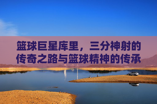 篮球巨星库里,三分神射的传奇之路与篮球精神的传承,篮球巨星库里,三分神射的传奇之路与篮球精神的传承
