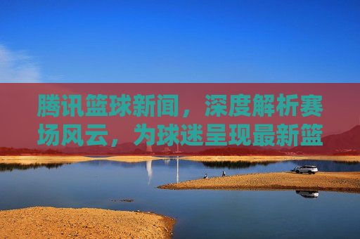 腾讯篮球新闻，深度解析赛场风云，为球迷呈现最新篮球资讯与精彩瞬间