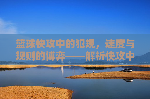 篮球快攻中的犯规，速度与规则的博弈——解析快攻中常见的犯规类型与应对策略