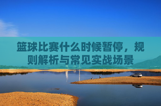 篮球比赛什么时候暂停,规则解析与常见实战场景