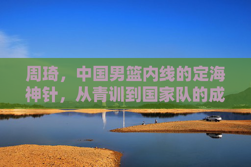 周琦，中国男篮内线的定海神针，从青训到国家队的成长与担当