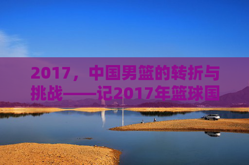 2017,中国男篮的转折与挑战——记2017年篮球国家队的发展轨迹与关键节点