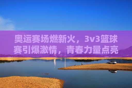奥运赛场燃新火，3v3篮球赛引爆激情，青春力量点亮绿色奥运