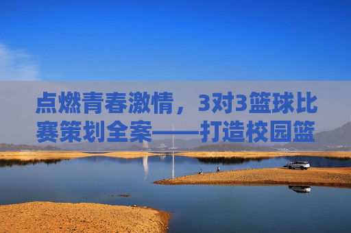 点燃青春激情,3对3篮球比赛策划全案——打造校园篮球活力盛宴