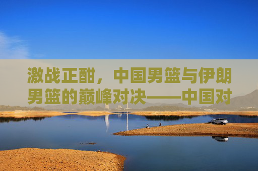 激战正酣,中国男篮与伊朗男篮的巅峰对决——中国对伊朗篮球比赛全景记录