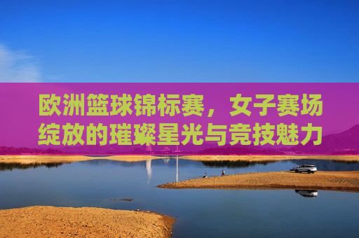 欧洲篮球锦标赛,女子赛场绽放的璀璨星光与竞技魅力
