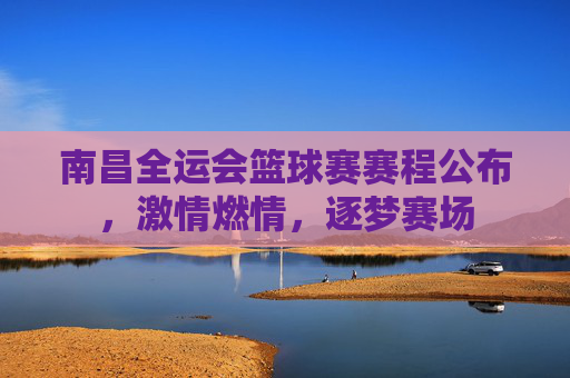 南昌全运会篮球赛赛程公布，激情燃情，逐梦赛场