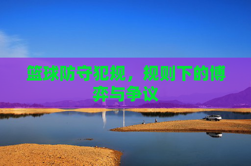 篮球防守犯规,规则下的博弈与争议