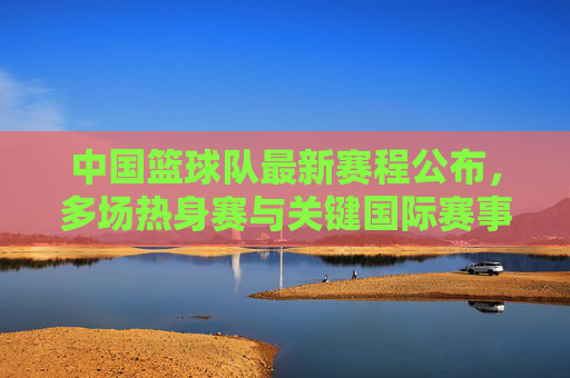 中国篮球队最新赛程公布，多场热身赛与关键国际赛事安排详解