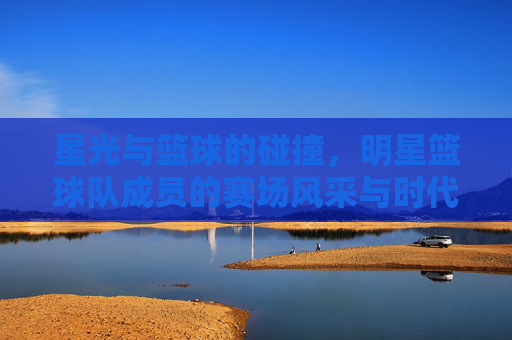 星光与篮球的碰撞，明星篮球队成员的赛场风采与时代共鸣