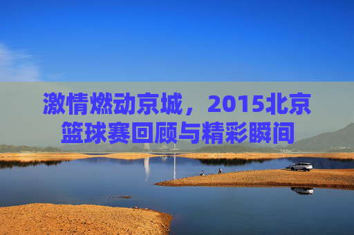 激情燃动京城,2015北京篮球赛回顾与精彩瞬间