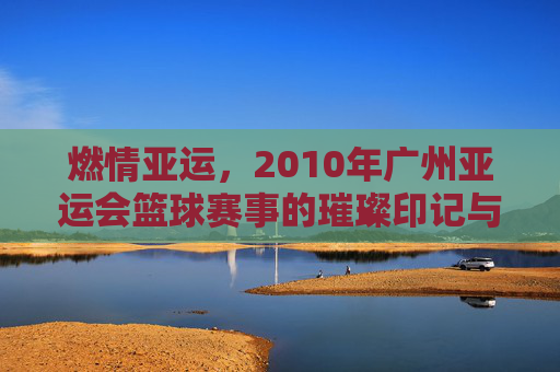 燃情亚运，2010年广州亚运会篮球赛事的璀璨印记与激情回响