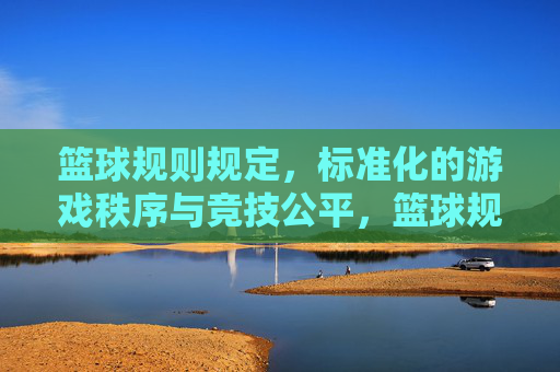 篮球规则规定，标准化的游戏秩序与竞技公平，篮球规则，标准化游戏秩序与竞技公平的保障
