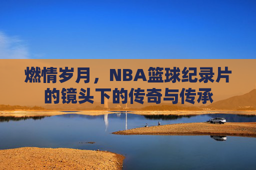 燃情岁月，NBA篮球纪录片的镜头下的传奇与传承