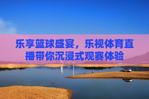 乐享篮球盛宴，乐视体育直播带你沉浸式观赛体验