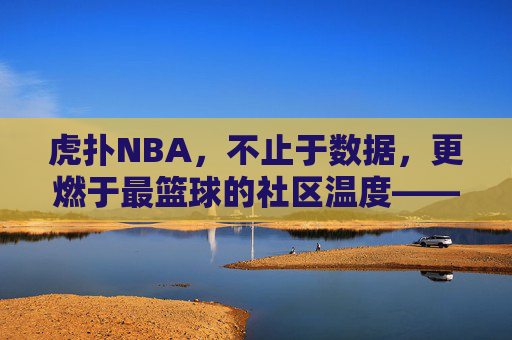 虎扑NBA，不止于数据，更燃于最篮球的社区温度——从数据迷思到热爱共鸣的篮球新叙事，虎扑NBA，不止于数据，更燃于最篮球的社区温度——从数据迷思到热爱共鸣的篮球新叙事