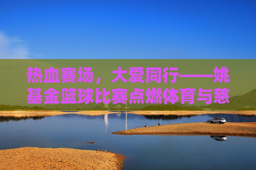 热血赛场,大爱同行——姚基金篮球比赛点燃体育与慈善的交汇之火