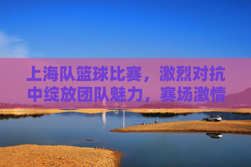 上海队篮球比赛，激烈对抗中绽放团队魅力，赛场激情点燃城市活力