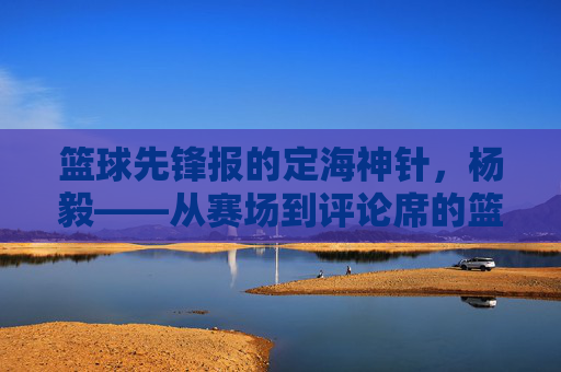 篮球先锋报的定海神针,杨毅——从赛场到评论席的篮球传奇