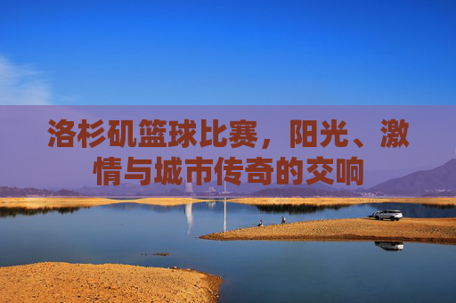 洛杉矶篮球比赛，阳光、激情与城市传奇的交响