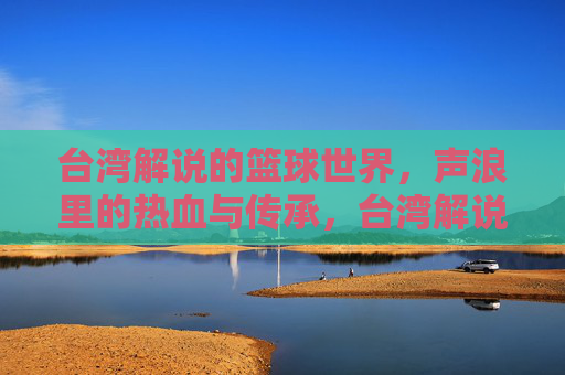 台湾解说的篮球世界，声浪里的热血与传承，台湾解说的篮球世界，声浪里的热血与传承