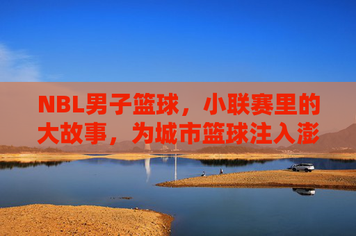 NBL男子篮球，小联赛里的大故事，为城市篮球注入澎湃动力