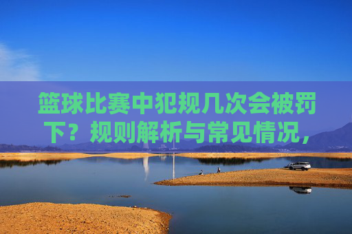 篮球比赛中犯规几次会被罚下?规则解析与常见情况,篮球比赛中犯规几次会被罚下?规则解析与常见情况