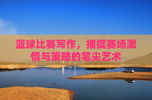 篮球比赛写作，捕捉赛场激情与策略的笔尖艺术