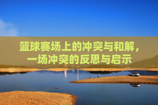 篮球赛场上的冲突与和解,一场冲突的反思与启示
