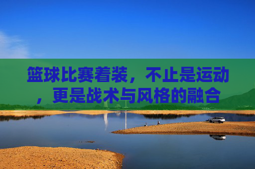 篮球比赛着装,不止是运动,更是战术与风格的融合