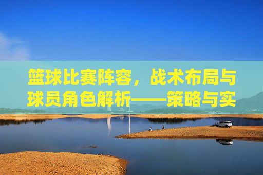 篮球比赛阵容，战术布局与球员角色解析——策略与实力的完美融合，篮球比赛阵容，战术布局与球员角色解析——策略与实力的完美融合
