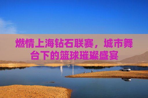 燃情上海钻石联赛，城市舞台下的篮球璀璨盛宴