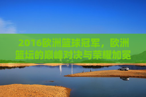 2016欧洲篮球冠军,欧洲篮坛的巅峰对决与荣耀加冕