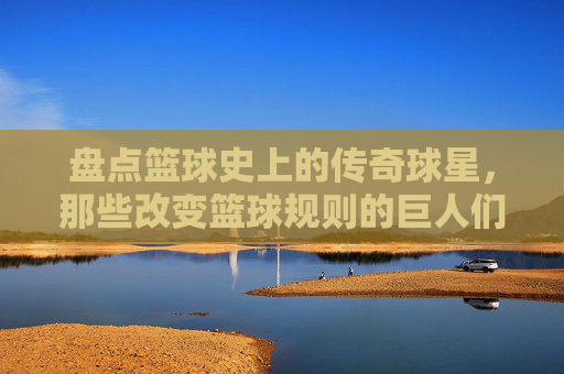 盘点篮球史上的传奇球星，那些改变篮球规则的巨人们