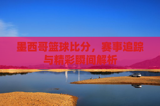 墨西哥篮球比分，赛事追踪与精彩瞬间解析