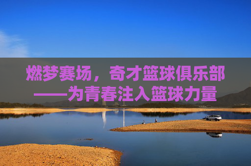 燃梦赛场，奇才篮球俱乐部——为青春注入篮球力量