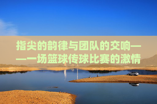 指尖的韵律与团队的交响——一场篮球传球比赛的激情演绎