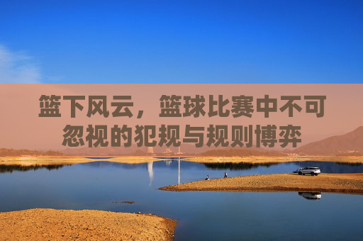 篮下风云,篮球比赛中不可忽视的犯规与规则博弈